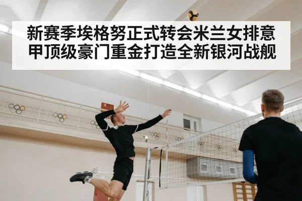 新赛季埃格努正式转会米兰女排意甲顶级豪门重金打造全新银河战舰