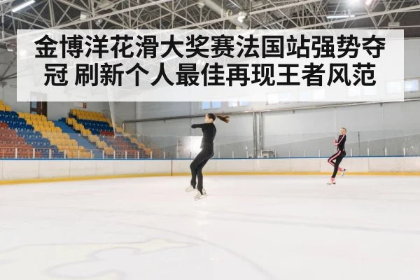 金博洋花滑大奖赛法国站强势夺冠 刷新个人最佳再现王者风范