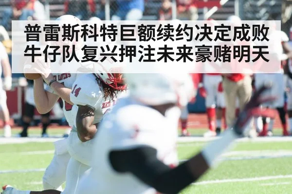 普雷斯科特巨额续约决定成败 牛仔队复兴押注未来豪赌明天